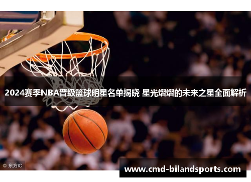 2024赛季NBA晋级篮球明星名单揭晓 星光熠熠的未来之星全面解析