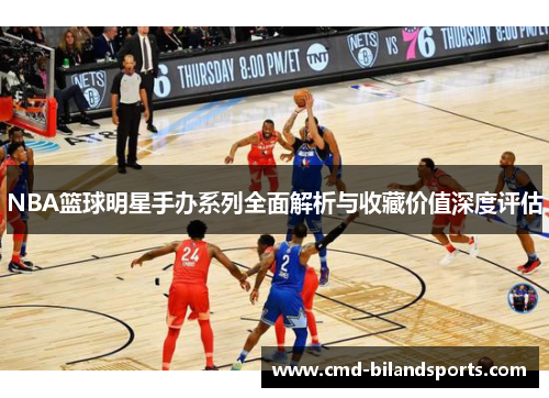 NBA篮球明星手办系列全面解析与收藏价值深度评估