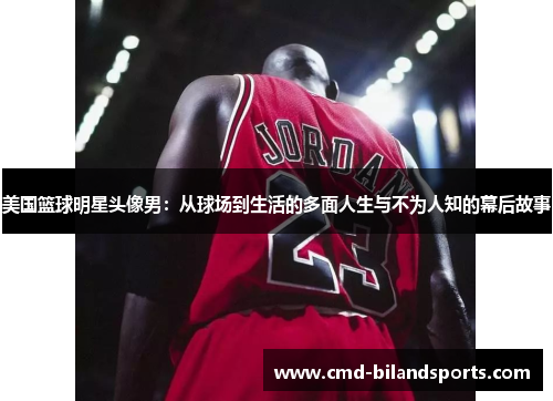 美国篮球明星头像男：从球场到生活的多面人生与不为人知的幕后故事