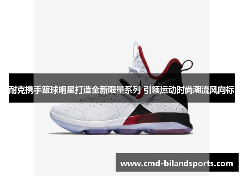 耐克携手篮球明星打造全新限量系列 引领运动时尚潮流风向标