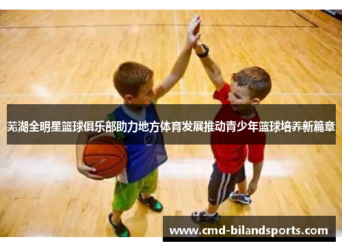芜湖全明星篮球俱乐部助力地方体育发展推动青少年篮球培养新篇章