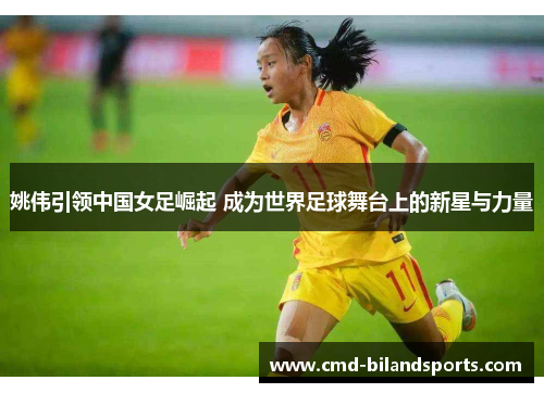 姚伟引领中国女足崛起 成为世界足球舞台上的新星与力量